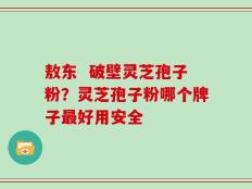 敖东  破壁灵芝孢子粉？灵芝孢子粉哪个牌子最好用安全