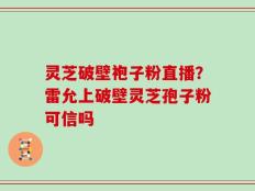 灵芝破壁袍子粉直播？雷允上破壁灵芝孢子粉可信吗