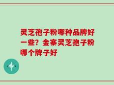 灵芝孢子粉哪种品牌好一些？金寨灵芝孢子粉哪个牌子好