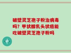 破壁灵芝孢子粉治病毒吗？甲状腺乳头状癌能吃破壁灵芝孢子粉吗