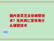 国内各灵芝企业破壁技术？乐氏同仁堂采用什么破壁技术