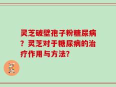 灵芝破壁孢子粉糖尿病？灵芝对于糖尿病的治疗作用与方法？