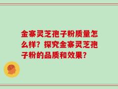 金寨灵芝孢子粉质量怎么样？探究金寨灵芝孢子粉的品质和效果？