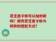 灵芝孢子粉可以加奶粉吗？探究灵芝孢子粉与奶粉的搭配方式？