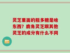 灵芝里面的粗多糖是啥东西？鹿角灵芝跟其他灵芝的成分有什么不同