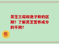 灵芝三萜和孢子粉的区别？了解灵芝营养成分的不同？