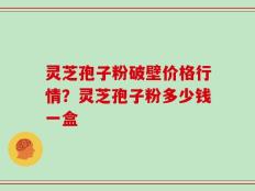 灵芝孢子粉破壁价格行情？灵芝孢子粉多少钱一盒