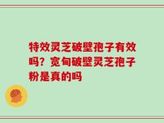 特效灵芝破壁孢子有效吗？宽甸破壁灵芝孢子粉是真的吗