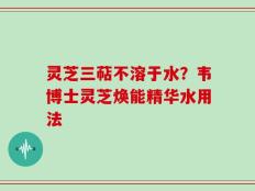 灵芝三萜不溶于水？韦博士灵芝焕能精华水用法