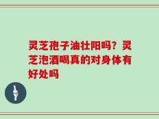 灵芝孢子油壮阳吗？灵芝泡酒喝真的对身体有好处吗