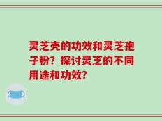 灵芝壳的功效和灵芝孢子粉？探讨灵芝的不同用途和功效？