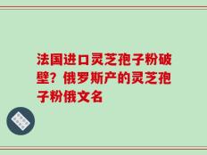 法国进口灵芝孢子粉破壁？俄罗斯产的灵芝孢子粉俄文名