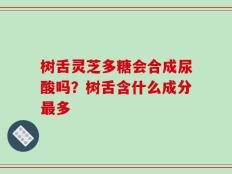 树舌灵芝多糖会合成尿酸吗？树舌含什么成分最多