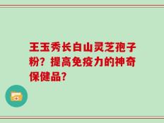 王玉秀长白山灵芝孢子粉？提高免疫力的神奇保健品？
