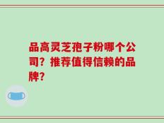 品高灵芝孢子粉哪个公司？推荐值得信赖的品牌？