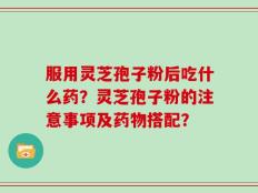 服用灵芝孢子粉后吃什么药？灵芝孢子粉的注意事项及药物搭配？