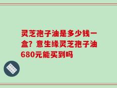 灵芝孢子油是多少钱一盒？意生缘灵芝孢子油680元能买到吗