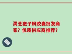 灵芝孢子粉胶囊批发商家？优质供应商推荐？