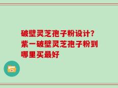 破壁灵芝孢子粉设计？紫一破壁灵芝孢子粉到哪里买最好