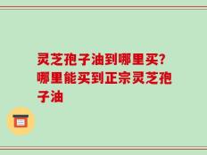 灵芝孢子油到哪里买？哪里能买到正宗灵芝孢子油