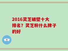 2016灵芝破壁十大排名？灵芝粉什么牌子的好