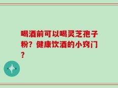 喝酒前可以喝灵芝孢子粉？健康饮酒的小窍门？