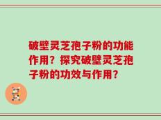 破壁灵芝孢子粉的功能作用？探究破壁灵芝孢子粉的功效与作用？