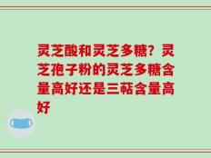 灵芝酸和灵芝多糖？灵芝孢子粉的灵芝多糖含量高好还是三萜含量高好