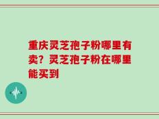 重庆灵芝孢子粉哪里有卖？灵芝孢子粉在哪里能买到