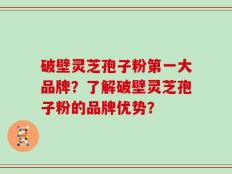 破壁灵芝孢子粉第一大品牌？了解破壁灵芝孢子粉的品牌优势？