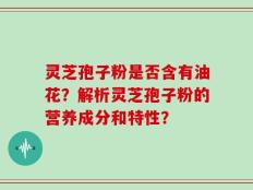 灵芝孢子粉是否含有油花？解析灵芝孢子粉的营养成分和特性？