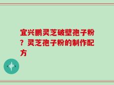 宜兴鹏灵芝破壁孢子粉？灵芝孢子粉的制作配方
