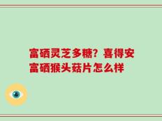 富硒灵芝多糖？喜得安富硒猴头菇片怎么样