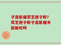 子宫肌瘤灵芝孢子粉？灵芝孢子粉子宫肌瘤术后能吃吗