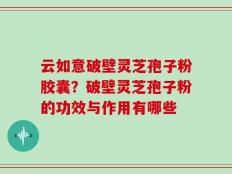 云如意破壁灵芝孢子粉胶囊？破壁灵芝孢子粉的功效与作用有哪些