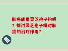 肺癌能用灵芝孢子粉吗？探讨灵芝孢子粉对肺癌的治疗作用？