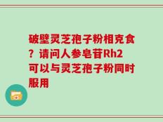 破壁灵芝孢子粉相克食？请问人参皂苷Rh2可以与灵芝孢子粉同时服用