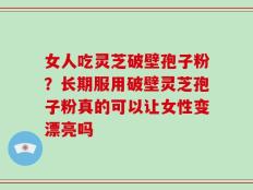 女人吃灵芝破壁孢子粉？长期服用破壁灵芝孢子粉真的可以让女性变漂亮吗