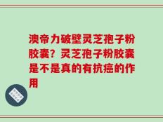 澳帝力破壁灵芝孢子粉胶囊？灵芝孢子粉胶囊是不是真的有抗癌的作用