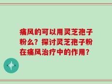 痛风的可以用灵芝孢子粉么？探讨灵芝孢子粉在痛风治疗中的作用？