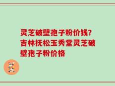 灵芝破壁孢子粉价钱？吉林抚松玉秀堂灵芝破壁孢子粉价格