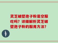 灵芝破壁孢子粉是空服吃吗？详细解析灵芝破壁孢子粉的服用方法？