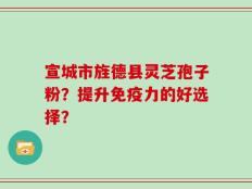 宣城市旌德县灵芝孢子粉？提升免疫力的好选择？