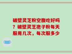 破壁灵芝粉空腹吃好吗？破壁灵芝孢子粉每天服用几次，每次服多少