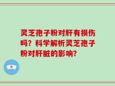 灵芝孢子粉对肝有损伤吗？科学解析灵芝孢子粉对肝脏的影响？