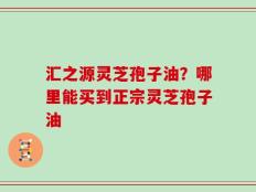汇之源灵芝孢子油？哪里能买到正宗灵芝孢子油