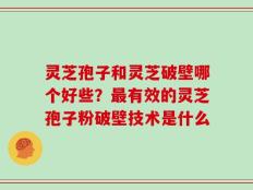 灵芝孢子和灵芝破壁哪个好些？最有效的灵芝孢子粉破壁技术是什么