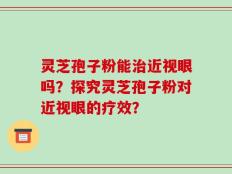 灵芝孢子粉能治近视眼吗？探究灵芝孢子粉对近视眼的疗效？