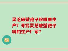 灵芝破壁孢子粉哪里生产？寻找灵芝破壁孢子粉的生产厂家？