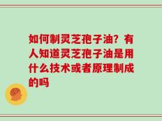 如何制灵芝孢子油？有人知道灵芝孢子油是用什么技术或者原理制成的吗